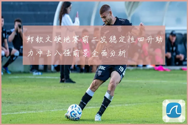 郑钦文硬地赛前二发稳定性回升助力冲击八强前景全面分析