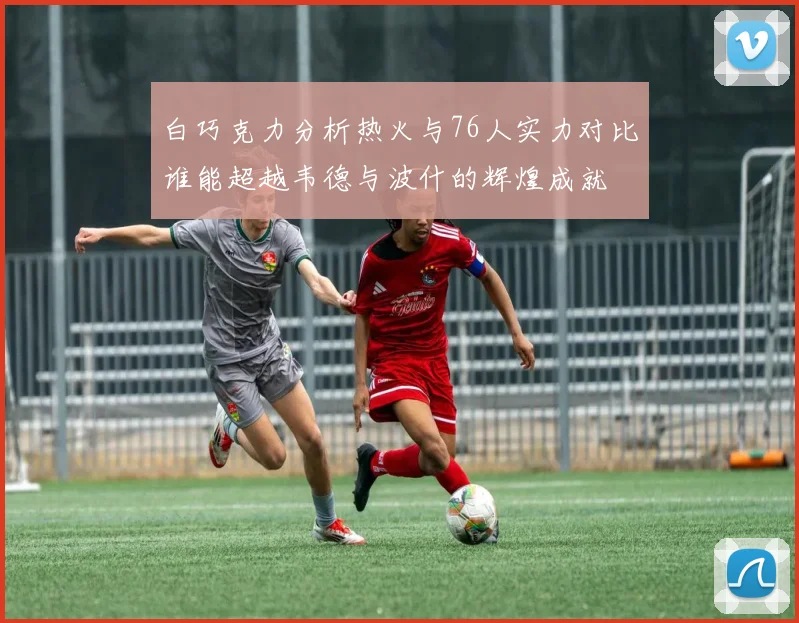 白巧克力分析热火与76人实力对比谁能超越韦德与波什的辉煌成就