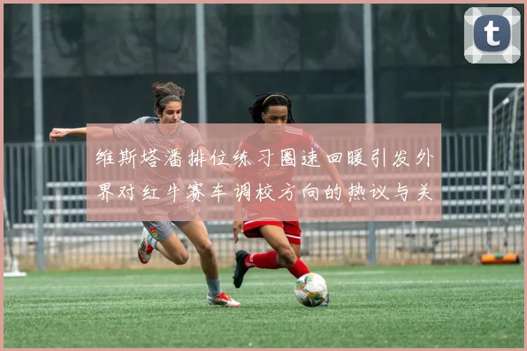 维斯塔潘排位练习圈速回暖引发外界对红牛赛车调校方向的热议与关注