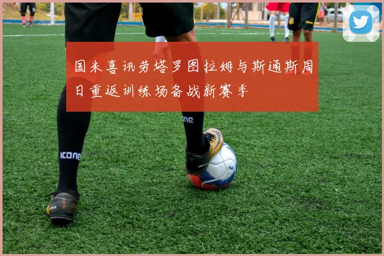 国米喜讯劳塔罗图拉姆与斯通斯周日重返训练场备战新赛季