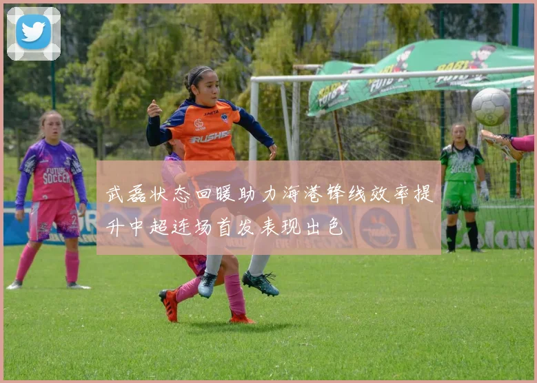 武磊状态回暖助力海港锋线效率提升中超连场首发表现出色