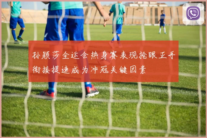 孙颖莎全运会热身赛表现抢眼正手衔接提速成为冲冠关键因素