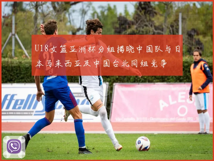 U18女篮亚洲杯分组揭晓中国队与日本马来西亚及中国台北同组竞争