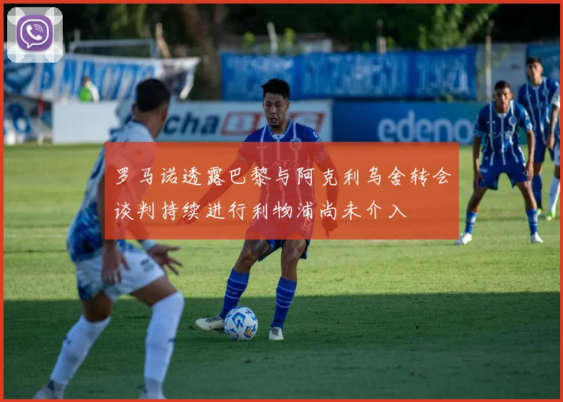 罗马诺透露巴黎与阿克利乌舍转会谈判持续进行利物浦尚未介入