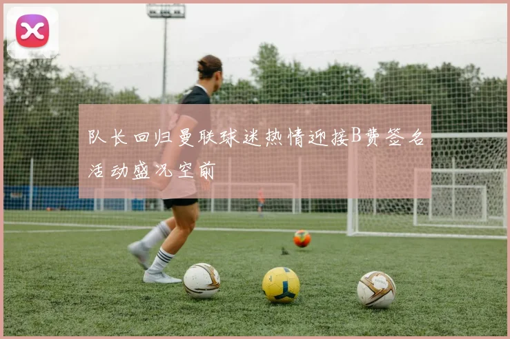 队长回归曼联球迷热情迎接B费签名活动盛况空前