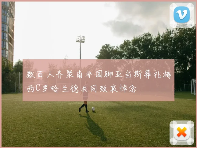 数百人齐聚南非国脚亚当斯葬礼梅西C罗哈兰德共同致哀悼念