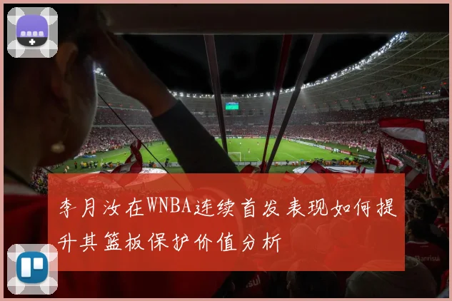 李月汝在WNBA连续首发表现如何提升其篮板保护价值分析
